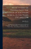 An Account of Travels Into the Interior of Southern Africa, in the Years 1797 and 1798: Including Cursory Observations On the Geology and Geography ... t