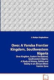 Owo: A Yoruba Frontier Kingdom, Southwestern Nigeria: Owo Kingdom, Eastern Yorubaland, Southwestern Nigeria: A Study of History, Politics and Society in an African Ethnic Frontier Zone