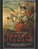 A Ascensão e Queda do Império Otomano: A História da Criação do Império Turco e Sua Destruição Mais de 600 Anos Depois