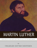 Martin Luther: The Life of the Man and the Legacy of the Reformer