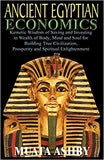 ANCIENT EGYPTIAN ECONOMICS Kemetic Wisdom of Saving and Investing in Wealth of Body, Mind, and Soul for Building True Civilization, Prosperity and Spi