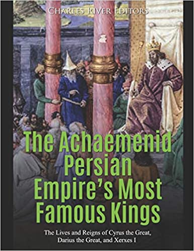 The Achaemenid Persian Empire's Most Famous Kings: The Lives and Reigns of Cyrus the Great, Darius the Great, and Xerxes I