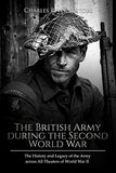 The British Army during the Second World War: The History and Legacy of the Army across All Theaters of World War II